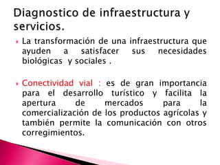  La transformación de una infraestructura que
ayuden a satisfacer sus necesidades
biológicas y sociales .
 Conectividad vial : es de gran importancia
para el desarrollo turístico y facilita la
apertura de mercados para la
comercialización de los productos agrícolas y
también permite la comunicación con otros
corregimientos.
 