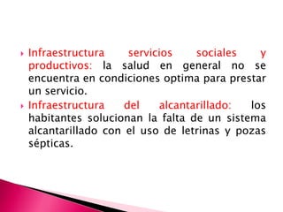  Infraestructura servicios sociales y
productivos: la salud en general no se
encuentra en condiciones optima para prestar
un servicio.
 Infraestructura del alcantarillado: los
habitantes solucionan la falta de un sistema
alcantarillado con el uso de letrinas y pozas
sépticas.
 