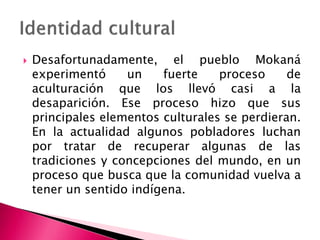  Desafortunadamente, el pueblo Mokaná
experimentó un fuerte proceso de
aculturación que los llevó casi a la
desaparición. Ese proceso hizo que sus
principales elementos culturales se perdieran.
En la actualidad algunos pobladores luchan
por tratar de recuperar algunas de las
tradiciones y concepciones del mundo, en un
proceso que busca que la comunidad vuelva a
tener un sentido indígena.
 