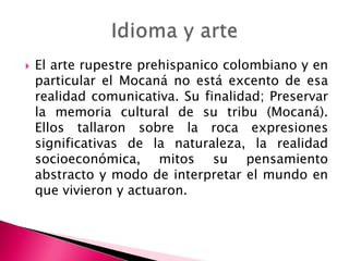  El arte rupestre prehispanico colombiano y en
particular el Mocaná no está excento de esa
realidad comunicativa. Su finalidad; Preservar
la memoria cultural de su tribu (Mocaná).
Ellos tallaron sobre la roca expresiones
significativas de la naturaleza, la realidad
socioeconómica, mitos su pensamiento
abstracto y modo de interpretar el mundo en
que vivieron y actuaron.
 
