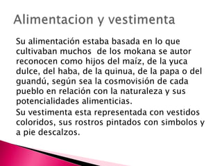 Su alimentación estaba basada en lo que
cultivaban muchos de los mokana se autor
reconocen como hijos del maíz, de la yuca
dulce, del haba, de la quinua, de la papa o del
guandú, según sea la cosmovisión de cada
pueblo en relación con la naturaleza y sus
potencialidades alimenticias.
Su vestimenta esta representada con vestidos
coloridos, sus rostros pintados con simbolos y
a pie descalzos.
 