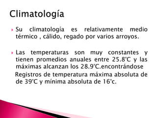  Su climatología es relativamente medio
térmico , cálido, regado por varios arroyos.
 Las temperaturas son muy constantes y
tienen promedios anuales entre 25.8°C y las
máximas alcanzan los 28.9°C.encontrándose
Registros de temperatura máxima absoluta de
de 39°C y mínima absoluta de 16°c.
 