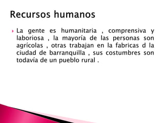  La gente es humanitaria , comprensiva y
laboriosa , la mayoría de las personas son
agrícolas , otras trabajan en la fabricas d la
ciudad de barranquilla , sus costumbres son
todavía de un pueblo rural .
 