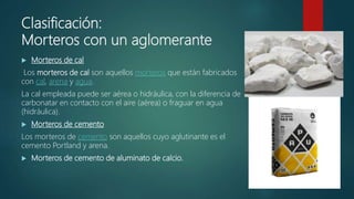 Clasificación:
Morteros con un aglomerante
 Morteros de cal
Los morteros de cal son aquellos morteros que están fabricados
con cal, arena y agua.
La cal empleada puede ser aérea o hidráulica, con la diferencia de
carbonatar en contacto con el aire (aérea) o fraguar en agua
(hidráulica).
 Morteros de cemento
Los morteros de cemento son aquellos cuyo aglutinante es el
cemento Portland y arena.
 Morteros de cemento de aluminato de calcio.
 