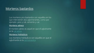 Morteros bastardos
Los morteros pro-bastardos son aquellos en los
que intervienen dos aglomerantes, como por
ejemplo: yeso y cal, cemento y cal.
Morteros aéreos
El mortero aéreo es aquel en que el aglutinante
es la cal aérea.
Morteros hidráulicos
Los morteros hidráulicos son aquellos en que el
aglutinante es la cal hidráulica
 