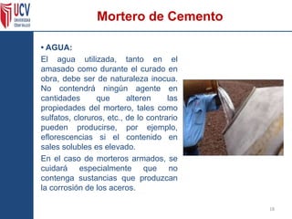 Mortero de Cemento
• AGUA:
El agua utilizada, tanto en el
amasado como durante el curado en
obra, debe ser de naturaleza inocua.
No contendrá ningún agente en
cantidades que alteren las
propiedades del mortero, tales como
sulfatos, cloruros, etc., de lo contrario
pueden producirse, por ejemplo,
eflorescencias si el contenido en
sales solubles es elevado.
En el caso de morteros armados, se
cuidará especialmente que no
contenga sustancias que produzcan
la corrosión de los aceros.
18
 