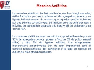 Las mezclas asfálticas, también reciben el nombre de aglomerados,
están formadas por una combinación de agregados pétreos y un
ligante hidrocarbonato, de manera que aquellos quedan cubiertos
por una película continua éste. Se fabrican en unas centrales fijas o
móviles, se transportan después a la obra y allí se extienden y se
compactan.
Las mezclas asfálticas están constituidas aproximadamente por un
90% de agregados pétreos grueso y fino, un 5% de polvo mineral
(filler) y otro 5% de ligante asfáltico. Los componentes
mencionados anteriormente son de gran importancia para el
correcto funcionamiento del pavimento y la falta de calidad en
alguno de ellos afecta el conjunto.
29
Mezclas Asfáltica
 
