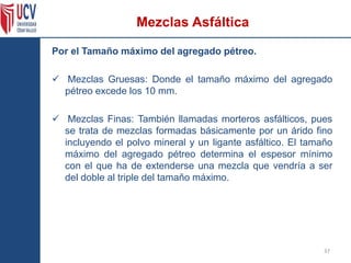 Por el Tamaño máximo del agregado pétreo.
 Mezclas Gruesas: Donde el tamaño máximo del agregado
pétreo excede los 10 mm.
 Mezclas Finas: También llamadas morteros asfálticos, pues
se trata de mezclas formadas básicamente por un árido fino
incluyendo el polvo mineral y un ligante asfáltico. El tamaño
máximo del agregado pétreo determina el espesor mínimo
con el que ha de extenderse una mezcla que vendría a ser
del doble al triple del tamaño máximo.
37
Mezclas Asfáltica
 