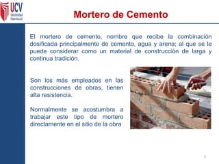 Mortero de Cemento
El mortero de cemento, nombre que recibe la combinación
dosificada principalmente de cemento, agua y arena; al que se le
puede considerar como un material de construcción de larga y
continua tradición.
6
Son los más empleados en las
construcciones de obras, tienen
alta resistencia.
Normalmente se acostumbra a
trabajar este tipo de mortero
directamente en el sitio de la obra
 
