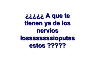 ¿¿¿¿¿ A que te tienen ya de los nervios lossssssssioputas estos ????? 