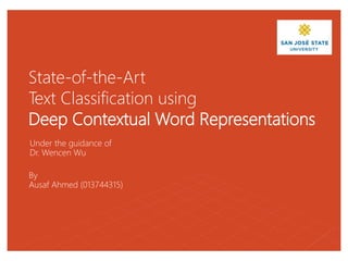 State-of-the-Art
Text Classification using
Deep Contextual Word Representations
Under the guidance of
Dr. Wencen Wu
By
Ausaf Ahmed (013744315)
 