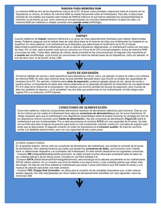 RANURA PARA MEMORIA RAM
La memoria RAM es otro de los dispositivos críticos de la PC. Al tener cierta prioridad o relevancia sobre el conjunto de los
dispositivos no críticos, el módulo de memoria RAM se instala físicamente sobre el motherboard. Para ello, la placa base
necesita de una interfaz que soporta cada módulo de RAM.el ordencon el que hemos explicado los componenteshasta el
momento no es fortuito ya que, como veremos,el microprocesador se comunica directamentecon la placa de video y la
memoria RAM por mediode un chipset conocido como puente norte(northbridge).




                                                          CHIPSET
Cuando hablamos de chipset, hacemos referencia a un grupo de chips especialmente diseñados para realizar determinadas
tareas. Podemos asegurar que la médula ósea de cada placa base es el conjunto de chips que el fabricante ha instalado en su
superficie. En otras palabras, si el motherboard es el dispositivo que determinará el rendimiento de la PC,el chipset
determinará la performance del motherboard, de allí su radical importancia. Básicamente, un motherboard cuenta con dos tipos
de chips. Por un lado, está el puente norte que se comunica con el bus de la CPU (microprocesador), el bus de memoria RAM
y los buses de video. Todos ellos, además de críticos, tienen prioridad en las comunicaciones. El segundo chip importante es
el puente sur (southbridge), cuya función es comunicarse con todos los demás buses de los dispositivos, como por ejemplo: el
bus del disco duro, el de sonido, el bus USB.




                                                 SLOTS DE EXPANSIÓN
Ya hemos hablado de ranuras o slots específicos para dispositivos críticos, como, por ejemplo, la placa de video o los módulos
de memoria RAM. En este caso veremos otras ranuras (también llamadas slots) cuya función es ampliar las capacidades de
hardware de la PC. Por ejemplo, mediante estos slots de expansión, podemos agregar placas de red, placas de sonido y
puertos extras. La importancia de estos slots radica justamente en la capacidad de expandir el rendimiento de una determinada
PC.A lo largo de la historia de la computación, han existido una enorme cantidad de ranuras de expansión, pero muchas de
ellas han quedado en desuso y, en la actualidad, hay dos slots que predominan en los motherboards: el más antiguo pero
vigente PCI y su evolución, el PCI Express.




                                         CONECTORES DE ALIMENTACIÓN
  Como bien sabemos, todos los componentes electrónicos necesitan de alimentación (eléctrica) para funcionar. Éste es uno
  de los motivos por los cuales el motherboard tiene algunos conectores de alimentaciónque son de suma importancia. El
  voltaje necesario para que el motherboard y los dispositivos ensamblados sobre él puedan funcionar es otorgado por otro de
  los dispositivos críticos conocido como fuente de alimentación. Hay dos conectores de alimentación (Figura 25) sobre el
  motherboard que son fundamentales. Por un lado encontramos el conector ATX II con una capacidad de 24 pines. Se trata
  de una ficha que tiene muescas de posición para evitar su mal conexionado, también cuenta con una traba de sujeción para
  evitar que se desconecte. El segundo conector en orden de importancia es el conector auxiliar. Se trata de una ficha
  similar a la detallada anteriormente, pero con una capacidad de solo cuatro pines.




 OTROS CONECTORES
 En el apartado anterior, hemos visto los conectores de alimentación del motherboad, que reciben la corriente de la fuente
 de alimentación. Pero además tenemos que saber que existen los conectores de datos, que funcionan como interfaz
 entre un determinado dispositivo y el controlador del motherboard. En este sentido destacamos los siguientes conectores:
 ‡ Conector IDE (IntegratedDevelopmentEnvironment): se utilizó durante muchos años para conectarel cable de datos de
 las unidades ópticas y de los discos duros. Consiste en una ficha soldada a la
 -Conector SATA (Serial AdvancedTechnologyAttachment): esta tecnología es la utilizada actualmente en los motherboards
 SATA2 (última versión). Es un conector que sirve de interfaz a los discos duros y a las unidades ópticas que utilizan esta
 tecnología. Se trata de una ficha soldada al motherboard que posee 7 pines (recordemos que IDE posee 40 pines) y una
 muesca de posición para evitar una mala conexión.
 ‡ Conector FDC (Floppy Disk Controller): se utiliza para la conexión de las obsoletas disqueteras que, si bien todavía
 quedan algunas, han sido reemplazadas por otros medios de almacenamiento extraíbles con más capacidad, como las
 memorias USB.
 