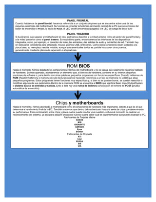 PANEL FRONTAL
  Cuando hablamos de panel frontal, hacemos referencia a un conjunto de pines que se encuentra sobre una de las
  esquinas anteriores del motherboard. Su función es conectar la botonera de mando central de la PC que se compone del
  botón de encendido o Power, la tecla de Reset, el LED on/off (encendido/apagado) y el LED de carga de disco duro

                                                    PANEL TRASERO
  Si tuviéramos que separar al motherboard en dos, podríamos describir a la mitad anterior como el sector del panel frontal y
  a la mitad posterior como el panel trasero. En esta última parte, encontraremos las interfaces de los dispositivos
  integrados, como, por ejemplo, el conector de video, las entradas y las salidas de audio y la interfaz de red. También hay
  en este panel conectores para el teclado, mouse, puertos USB, entre otros. Como estos conectores están soldados a la
  placa base, su reemplazo resulta inviable, aunque ante eventuales daños es posible incorporar otros puertos,
  generalmente mediante placas de expansión o adaptadores.




                                                    ROM BIOS
Hasta el momento hemos detallado los componentes internos del motherboard y no es casual que solamente hayamos hablado
de hardware. En este apartado, abordaremos un elemento que, si bien es de hardware, contiene en su interior pequeñas
porciones de software o, para decirlo con otras palabras, pequeños programas con funciones específicas. Cuando hablamos de
ROM (ReadOnlyMemory o memoria de sólo lectura) estamos haciendo referencia a un tipo de memoria no volátil que aloja
pequeños programas. Estos programas tienen funciones muy específicas y, si bien no se pueden borrar, se pueden reescribir o
modificar algunos de sus parámetros.Dentro de la memoria ROM se encuentra el BIOS que significa Basic Imput OutputSystem
o sistema básico de entradas y salidas.Junto a éste hay una rutina de órdenes conocidacon el nombre de POST (prueba
automática de encendido).




                                         Chips y motherboards
Hasta el momento, hemos abordado al motherboard como el componente de hardware más importante, debido a que es el que
determina el rendimiento final de la PC. También sabemos que dentro del motherboard hay una serie de chips que determinarán
su performance. Esta combinación entre chips y placa madre puede resultar una cuestión confusa al momento de realizar un
reconocimiento del sistema, ya sea para adquirir productos nuevos o para saber cuál es la performance que puede alcanzar la PC.
                                                  Fabricantes de Tarjetas Madre
                                                             ASSUS
                                                               MSI
                                                           GIGABYTE
                                                            ASROCK
                                                              Epox
                                                             Biostar
                                                     Fabricantes de Chipsets
                                                               ATI
                                                              Intel
                                                             NVIDIA
                                                               SIS
                                                               VIA
 