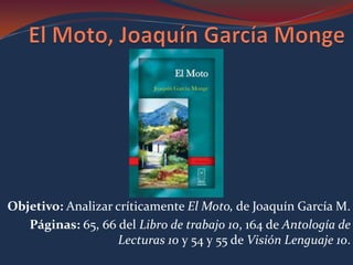 Objetivo: Analizar críticamente El Moto, de Joaquín García M.
   Páginas: 65, 66 del Libro de trabajo 10, 164 de Antología de
                   Lecturas 10 y 54 y 55 de Visión Lenguaje 10.
 