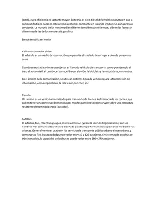 (1892), cuya eficienciaesbastante mayor.Enteoría,el ciclodiésel difieredel cicloOttoenque la
combustióntiene lugareneste últimoavolumenconstante enlugarde producirse aunapresión
constante.La mayoría de losmotoresdiesel tienentambiéncuatrotiempos,si bienlasfasesson
diferentesde lasde losmotoresde gasolina.
En qué se utilizael motor
Vehículoconmotor diésel
El vehículoesunmediode locomociónque permiteel trasladode unlugara otro de personaso
cosas.
Cuandose traslada animalesuobjetosesllamadovehículode transporte,comoporejemploel
tren,el automóvil,el camión,el carro,el barco,el avión,labicicletaylamotocicleta,entre otros.
En el ámbitode la comunicación,se utilizandistintostiposde vehículosparalatransmisiónde
información,comoel periódico,latelevisión,Internet,etc.
Camión
Un camión esun vehículomotorizadoparatransporte de bienes.A diferenciade loscoches,que
suelentenerunaconstrucciónmonocasco,muchoscamionesse construyensobre unaestructura
resistente denominadachasis(bastidor).
Autobús
El autobús,bus,colectivo,guagua,microuómnibus(véaselasecciónRegionalismos) sonlos
nombresmáscomunesdel vehículodiseñadoparatransportarnumerosaspersonasmediante vías
urbanas.Generalmenteesusadoenlosserviciosde transporte públicourbanoe interurbano,y
con trayectofijo.Sucapacidadpuede variarentre 10 y 120 pasajeros.En sistemasde autobúsde
tránsitorápido,lacapacidad de losbusespuede variarentre 160 y 240 pasajeros.
 