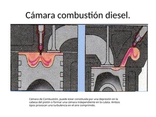 Cámara combustión diesel.
Cámara de Combustión, puede estar constituida por una depresión en la
cabeza del pistón o formar una cámara independiente en la culata. Ambos
tipos provocan una turbulencia en el aire comprimido.
 