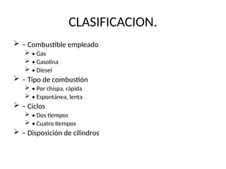 CLASIFICACION.
 – Combustible empleado
 • Gas
 • Gasolina
 • Diesel
 – Tipo de combustión
 • Por chispa, rápida
 • Espontánea, lenta
 – Ciclos
 • Dos tiempos
 • Cuatro tiempos
 – Disposición de cilindros
 