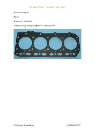 -Circuito de engrase

-Pistón

-Cámara de combustión

Entre la culata y el bloque se pondrá la junta de culata.




POR: Llamuca R. Juan Carlos                                 2º AUTOMOTRIZ “A”
 