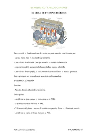 EL CICLO DE 4 TIEMPOS TEÓRICOS




Para permitir el funcionamiento del motor, su parte superior esta formada por:

-De una bujía, para el encendido de la mezcla

-Una válvula de admisión (A), que autoriza la entrada de la mezcla.

-Una mariposa (G), que controla la cantidad de mezcla admitida.

-Una válvula de escape(E), la cual permite la evacuación de la mezcla quemada.

Esta parte superior, generalmente amovible, se llama culata.

1º TIEMPO: ADMISIÓN

Función:

-Admitir, dentro del cilindro, la mezcla.

Descripción:

-La válvula se abre cuando el pistón esta en el PMS.

-El pistón desciende del PMS al PMI.

-El descenso del pistón crea una depresión que permite llenar el cilindro de mezcla.

-La válvula se cierra al llegar el pistón al PMI.




POR: Llamuca R. Juan Carlos                                           2º AUTOMOTRIZ “A”
 