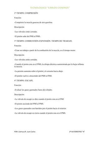 2º TIEMPO: COMPRESIÓN

Función:

-Comprimir la mezcla gaseosa de aire-gasolina.

Descripción:

-Las válvulas están cerradas.

-El pistón sube del PMI al PMS..

3º TIEMPO: COMBUSTIÓN-EXPANSIÓN. TIEMPO DE TRABAJO.

Función:

-Crear un trabajo a partir de la combustión de la mezcla, es el tiempo motor.

Descripción:

-Las válvulas están cerradas.

-Cuando el pistón esta en el PMS, la chispa eléctrica suministrada por la bujía inflama
la mezcla.

-La presión aumenta sobre el pistón y le arrastra hacia abajo.

-El pistón vuelve a descender del PMS al PMI.

4º TIEMPO: EXCAPE.

Función:

-Evaluar los gases quemados fuera del cilindro.

Descripción:

-La válvula de escape se abre cuando el pistón esta en el PMI

-El pistón asciende del PMI al PMS.

-Los gases quemados son barridos por el pistón hacia el exterior.

-La válvula de escape se cierra cuando el pistón esta en el PMS.




POR: Llamuca R. Juan Carlos                                         2º AUTOMOTRIZ “A”
 