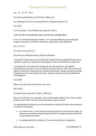 Vu = C* R² =C* D²/4

Se expresa generalmente en centímetros cúbicos cm³.

La cilindrada total Vt es la suma de todos los volúmenes unitarios Vu.

Vt=Vu*N

La Vt del motor 1.3l de FORD, tiene realmente 1296c.c

4.RELACIÓN VOLUMÉTRICA(RELACIÓN DE COMPRESIÓN)

Si V es el volumen barrido por el pistón, y V1 el comprendido por encima de aquel
cuando se encuentra en P:M:S la relación de compresión, es por definición:

Rc=V+V1/V1

En nuestro caso es de 9.5:1.

Esto tiene una influencia directa sobre dos elementos:

-La presión: Cuanto mayor sea la relación de compresión más comprimido estará el gas
aspirado. La presión y la potencia están ligadas al valor de la relación de compresión.

-La combustión: Una relación de compresión elevada aumenta la velocidad de
combustión que favorece a su vez el valor de la presión máxima. Pero ella esta limitada
algunas veces por los fenómenos de combustión detonante o picado, que genera grandes
temperaturas en la zona superior del motor. Siempre trataremos de que la combustión
sea deflagrante.

5.EL PAR

Hemos visto que el par motor tiene como valor:

Mo=F*OA

El motor Ford a un par de 10.2 kpm a 3500r.p.m

Pero el valor del par no es constante, varia a cada instante, además solo el tercer tiempo
produce un par motor, los otros tiempos producen un par resistente.

La irregularidad del par provoca un funcionamiento irregular del motor, para remediarlo
se toman dos soluciones:

       El volante-motor: Es una masa de inercia que permite un movimiento regular. El
       almacena una parte de energía mecánica durante el tiempo motor para restituirla
       en los tiempos resistentes.

       La multiplicidad de los cilindros : El numero de cilindros es importante:


POR: Llamuca R. Juan Carlos                                          2º AUTOMOTRIZ “A”
 