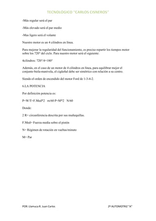 -Más regular será el par

-Más elevado será el par medio

-Mas ligero será el volante

Nuestro motor es un 4 cilindros en línea.

Para mejorar la regularidad del funcionamiento, es preciso repartir los tiempos motor
sobre los 720° del ciclo. Para nuestro motor será el siguiente:

4cilindros: 720°/4=180°

Además, en el caso de un motor de 4 cilindros en línea, para equilibrar mejor el
conjunto biela-manivela, el cigüeñal debe ser simétrico con relación a su centro.

Siendo el orden de encendido del motor Ford de 1-3-4-2.

6.LA POTENCIA

Por definición potencia es:

P=W/T=F.Med*2 rn/60 P=M*2 N/60

Donde:

2 R= circunferencia descrita por sus muñequillas.

F.Med= Fuerza media sobre el pistón

N= Régimen de rotación en vueltas/minuto

M= Par




POR: Llamuca R. Juan Carlos                                         2º AUTOMOTRIZ “A”
 