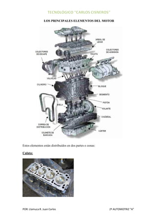LOS PRINCIPALES ELEMENTOS DEL MOTOR




Estos elementos están distribuidos en dos partes o zonas:

Culata:




POR: Llamuca R. Juan Carlos                                 2º AUTOMOTRIZ “A”
 