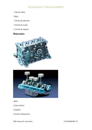 - Tapa de culata

- Bujía

- Válvula de admisión

- Válvula de escape

- Circuito de engrase

Bloque motor:




-Biela

-Cárter inferior

-Cigüeñal

-Circuito refrigeración


POR: Llamuca R. Juan Carlos   2º AUTOMOTRIZ “A”
 