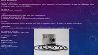 ANILLOS Ó SEGMENTOS
Material de fabricación:
Fundición de hierro aleada con ligeras proporciones de silicio, níquel, manganeso, con estructura perliptica de grano fino obtenida por colada
centrifuga; se recubre con cromo o molibdeno
Que soporta:
Altas temperaturas, rozamiento
Función:
1) Permitir un cierre hermético páralos gases entre cilindro y pistón
2) Asegurar la lubricación del cilindro
3) Transmitir el calor producido por el pistón hacia las paredes del cilindro
Ubicación:
A los costados del embolo o pistón, y se colocan hacia abajo en el siguiente orden, 1 de fuego- 1 de rascador- 1 de engrase
Características:
Debe tener buenas cualidades de resistencia mecánica, cualidades caloríficas y buenas cualidades de engrase.
Qué medidas se le toman:
Diámetro, grosor, holgura, luz entre puntas
Que indica cada medida:
Desgaste
Averías que sufre:
Desgaste, rotura, grietas,
Posibles arreglos:
Por lo general se cambian
 