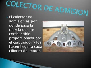    El colector de
    admisión es por
    donde pasa la
    mezcla de aire
    combustible
    proporcionada por
    el carburador y los
    hacen llegar a cada
    cilindro del motor.
 