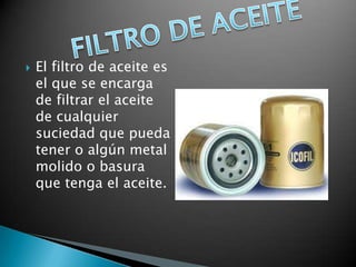    El filtro de aceite es
    el que se encarga
    de filtrar el aceite
    de cualquier
    suciedad que pueda
    tener o algún metal
    molido o basura
    que tenga el aceite.
 