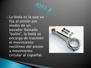   La biela es la que va
    fija al pistón por
    medio de un
    pasador llamado
    “bulón”, la biela se
    encarga de trasmitir
    el movimiento
    rectilíneo del pistón
    a movimiento
    circular al cigüeñal.
 