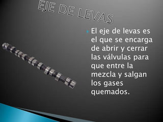    El eje de levas es
    el que se encarga
    de abrir y cerrar
    las válvulas para
    que entre la
    mezcla y salgan
    los gases
    quemados.
 