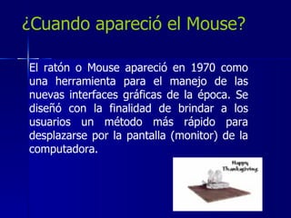 ¿Cuando apareció el Mouse? El ratón o Mouse apareció en 1970 como una herramienta para el manejo de las nuevas interfaces gráficas de la época. Se diseñó con la finalidad de brindar a los usuarios un método más rápido para desplazarse por la pantalla (monitor) de la computadora.  