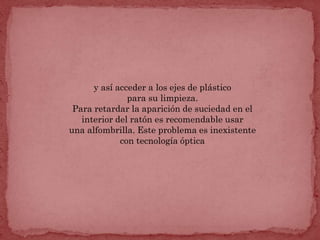 y así acceder a los ejes de plástico
               para su limpieza.
 Para retardar la aparición de suciedad en el
   interior del ratón es recomendable usar
una alfombrilla. Este problema es inexistente
             con tecnología óptica
 