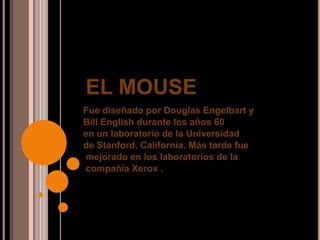 EL MOUSE
Fue diseñado por Douglas Engelbart y
Bill English durante los años 60
en un laboratorio de la Universidad
de Stanford, California. Más tarde fue
mejorado en los laboratorios de la
compañía Xerox .
 