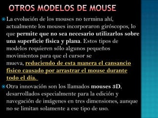  La evolución de los mouses no termina ahí,
actualmente los mouses incorporaron giróscopos, lo
que permite que no sea necesario utilizarlos sobre
una superficie física y plana. Estos tipos de
modelos requieren sólo algunos pequeños
movimientos para que el cursor se
mueva, reduciendo de esta manera el cansancio
físico causado por arrastrar el mouse durante
todo el día.
 Otra innovación son los llamados mouses 3D,
desarrollados especialmente para la edición y
navegación de imágenes en tres dimensiones, aunque
no se limitan solamente a ese tipo de uso.
 