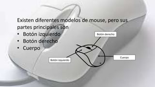 Existen diferentes modelos de mouse, pero sus
partes principales son
• Botón izquierdo
• Botón derecho
• Cuerpo
Botón dere...