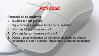 Actividad
Responda en su cuaderno
1. ¿Cuáles son sus partes?
2. ¿Qué acciones podemos hacer con el mouse?
3. ¿Con qué botón hacemos clic?
4. ¿Con qué botón hacemos anti clic?
5. Dibuja o pega imágenes de diferentes modelos de mouse
señalando el botón derecho, izquierdo y el cuerpo del mouse
 
