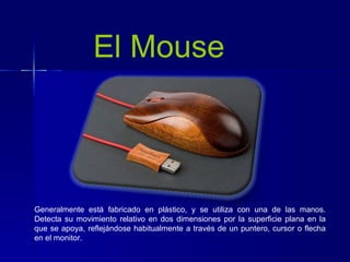 El Mouse
Generalmente está fabricado en plástico, y se utiliza con una de las manos.
Detecta su movimiento relativo en dos dimensiones por la superficie plana en la
que se apoya, reflejándose habitualmente a través de un puntero, cursor o flecha
en el monitor.
 