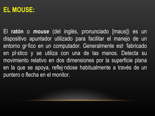 EL MOUSE:  El  ratón  o  mouse  (del inglés, pronunciado [maʊs]) es un dispositivo apuntador utilizado para facilitar el m...