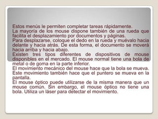  Estos menús le permiten completar tareas rápidamente.La mayoría de los mouse dispone también de una rueda que facilita el desplazamiento por documentos y páginas.Para desplazarse, coloque el dedo en la rueda y muévalo hacia delante y hacia atrás. De esta forma, el documento se moverá hacia arriba y hacia abajo.Existen tres tipos diferentes de dispositivos de mouse disponibles en el mercado. El mouse normal tiene una bola de metal o de goma en la parte inferior.El movimiento mecánico del mouse hace que la bola se mueva. Este movimiento también hace que el puntero se mueva en la pantalla.El mouse óptico puede utilizarse de la misma manera que un mouse común. Sin embargo, el mouse óptico no tiene una bola. Utiliza un láser para detectar el movimiento. 