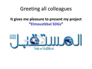 Greeting all colleagues
It gives me pleasure to present my project
“Elmoustkbal SDGs”
 
