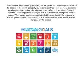 The sustainable development goals (SDGs) are the golden key to realizing the dreams of
the peoples of the world - especial...