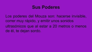 Sus Poderes
Los poderes del Mouza son: hacerse invisible,
correr muy rápido, y emitir unos sonidos
ultrasónicos que al estar a 20 metros o menos
de él, te dejan sordo.
