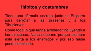 Hábitos y costumbres
Tiene una fórmula secreta junto al Pulperro
para derrotar a las Jirasenas y a los
Tibuciervos.
Come todo lo que tenga alrededor incluyendo a
las Jirasenas. Nunca duerme porque siempre
está alerta a los enemigos y por eso nadie
puede lastimarlo.