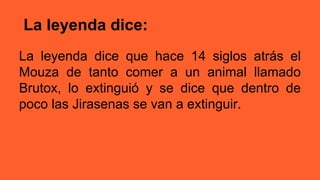 La leyenda dice:
La leyenda dice que hace 14 siglos atrás el
Mouza de tanto comer a un animal llamado
Brutox, lo extinguió y se dice que dentro de
poco las Jirasenas se van a extinguir.