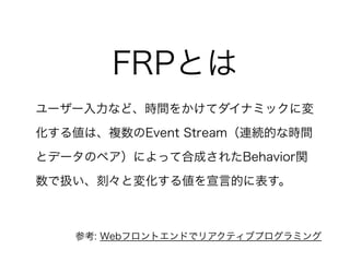ユーザー入力など、時間をかけてダイナミックに変
化する値は、複数のEvent Stream（連続的な時間
とデータのペア）によって合成されたBehavior関
数で扱い、刻々と変化する値を宣言的に表す。
FRPとは
参考: Webフロントエンドでリアクティブプログラミング
 