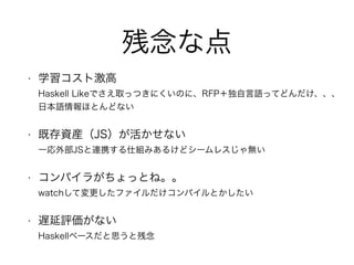 残念な点
• 学習コスト激高 
Haskell Likeでさえ取っつきにくいのに、RFP＋独自言語ってどんだけ、、、 
日本語情報ほとんどない
• 既存資産（JS）が活かせない 
一応外部JSと連携する仕組みあるけどシームレスじゃ無い
• コンパイラがちょっとね。。 
watchして変更したファイルだけコンパイルとかしたい
• 遅延評価がない 
Haskellベースだと思うと残念
 