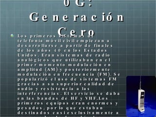 0G: Generación Cero Los primeros sistemas de telefonía móvil civil empiezan a desarrollarse a partir de finales de los años 40 en los Estados Unidos. Eran sistemas de radio analógicos que utilizaban en el primer momento modulación en amplitud (AM) y posteriormente modulación en frecuencia (FM). Se popularizó el uso de sistemas FM gracias a su superior calidad de audio y resistencia a las interferencias. El servicio se daba en las bandas de HF y VHF.Los primeros equipos eran enormes y pesados, por lo que estaban destinados casi exclusivamente a su uso a bordo de vehículos. Generalmente se instalaba el equipo de radio en el maletero y se pasaba un cable con el teléfono hasta el salpicadero del coche. 